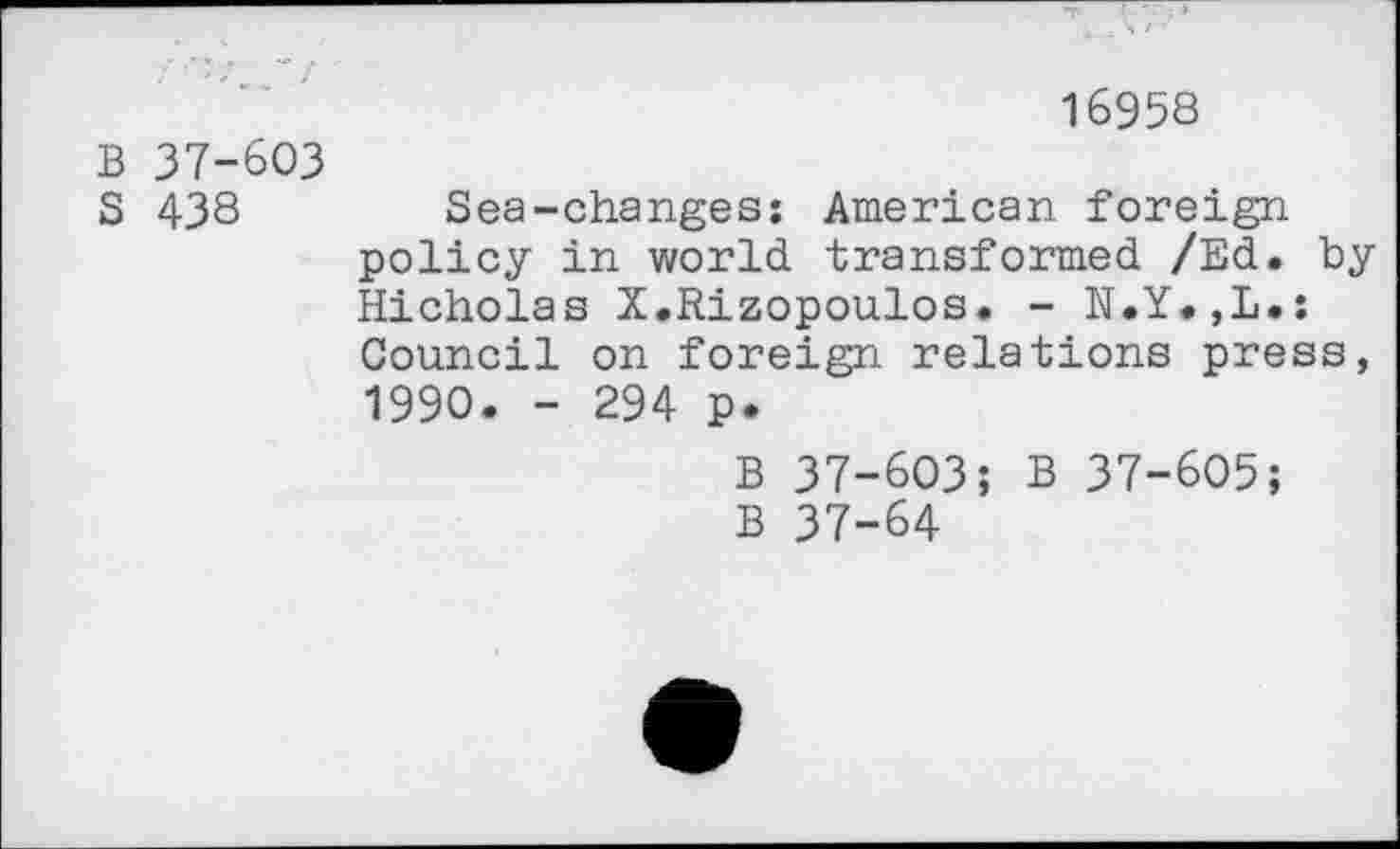 ﻿B 37-603
S 438
16958
Sea-changes: American foreign policy in world transformed /Ed. by Hicholas X.Rizopoulos. - N.Y.,L.: Council on foreign relations press, 1990. - 294 p.
B 37-603; B 37-605;
B 37-64